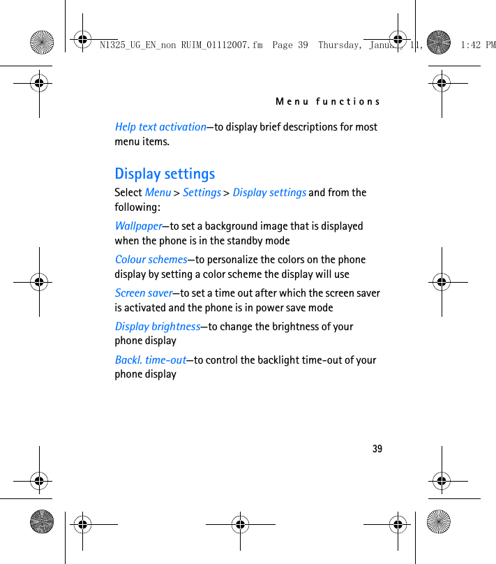 Menu functions39Help text activation—to display brief descriptions for most menu items.Display settingsSelect Menu &gt; Settings &gt; Display settings and from the following:Wallpaper—to set a background image that is displayed when the phone is in the standby modeColour schemes—to personalize the colors on the phone display by setting a color scheme the display will useScreen saver—to set a time out after which the screen saver is activated and the phone is in power save modeDisplay brightness—to change the brightness of your phone displayBackl. time-out—to control the backlight time-out of your phone displayN1325_UG_EN_non RUIM_01112007.fm  Page 39  Thursday, January 11, 2007  1:42 PM