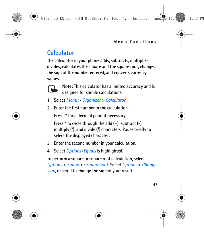 Menu functions47CalculatorThe calculator in your phone adds, subtracts, multiplies, divides, calculates the square and the square root, changes the sign of the number entered, and converts currency values.Note: This calculator has a limited accuracy and is designed for simple calculations.1. Select Menu &gt; Organizer &gt; Calculator.2. Enter the first number in the calculation.Press # for a decimal point if necessary.Press * to cycle through the add (+), subtract (-), multiply (*), and divide (/) characters. Pause briefly to select the displayed character.3. Enter the second number in your calculation.4. Select Options (Equals is highlighted). To perform a square or square root calculation, select Options &gt; Square or Square root. Select Options &gt; Change sign, or scroll to change the sign of your result.N1325_UG_EN_non RUIM_01112007.fm  Page 47  Thursday, January 11, 2007  1:42 PM