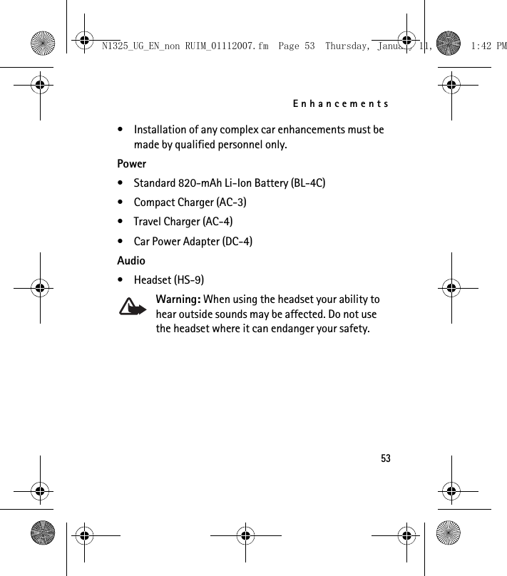 Enhancements53• Installation of any complex car enhancements must be made by qualified personnel only.Power• Standard 820-mAh Li-Ion Battery (BL-4C)• Compact Charger (AC-3)• Travel Charger (AC-4)• Car Power Adapter (DC-4)Audio• Headset (HS-9)Warning: When using the headset your ability to hear outside sounds may be affected. Do not use the headset where it can endanger your safety.N1325_UG_EN_non RUIM_01112007.fm  Page 53  Thursday, January 11, 2007  1:42 PM