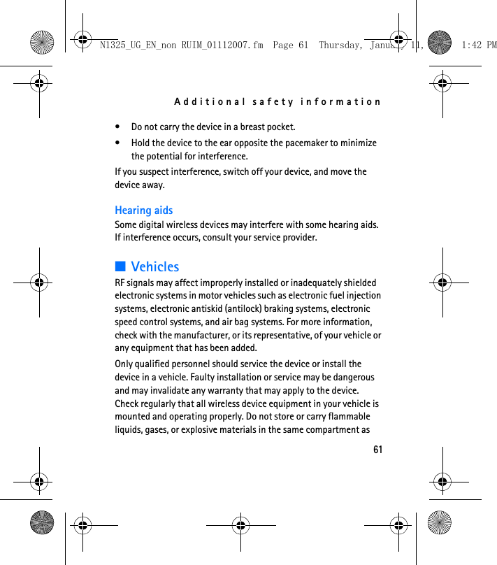 Additional safety information61• Do not carry the device in a breast pocket.• Hold the device to the ear opposite the pacemaker to minimize the potential for interference.If you suspect interference, switch off your device, and move the device away.Hearing aidsSome digital wireless devices may interfere with some hearing aids. If interference occurs, consult your service provider.■VehiclesRF signals may affect improperly installed or inadequately shielded electronic systems in motor vehicles such as electronic fuel injection systems, electronic antiskid (antilock) braking systems, electronic speed control systems, and air bag systems. For more information, check with the manufacturer, or its representative, of your vehicle or any equipment that has been added.Only qualified personnel should service the device or install the device in a vehicle. Faulty installation or service may be dangerous and may invalidate any warranty that may apply to the device. Check regularly that all wireless device equipment in your vehicle is mounted and operating properly. Do not store or carry flammable liquids, gases, or explosive materials in the same compartment as N1325_UG_EN_non RUIM_01112007.fm  Page 61  Thursday, January 11, 2007  1:42 PM