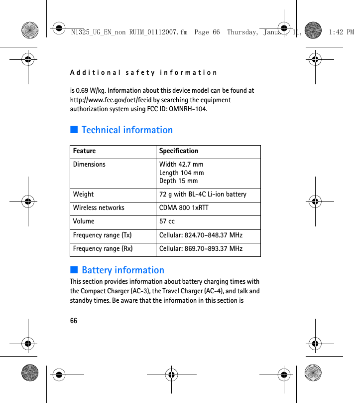 Additional safety information66is 0.69 W/kg. Information about this device model can be found at http://www.fcc.gov/oet/fccid by searching the equipment authorization system using FCC ID: QMNRH-104.■Technical information■Battery informationThis section provides information about battery charging times with the Compact Charger (AC-3), the Travel Charger (AC-4), and talk and standby times. Be aware that the information in this section is Feature SpecificationDimensions Width 42.7 mmLength 104 mmDepth 15 mmWeight 72 g with BL-4C Li-ion batteryWireless networks CDMA 800 1xRTTVolume 57 ccFrequency range (Tx) Cellular: 824.70–848.37 MHzFrequency range (Rx) Cellular: 869.70–893.37 MHzN1325_UG_EN_non RUIM_01112007.fm  Page 66  Thursday, January 11, 2007  1:42 PM