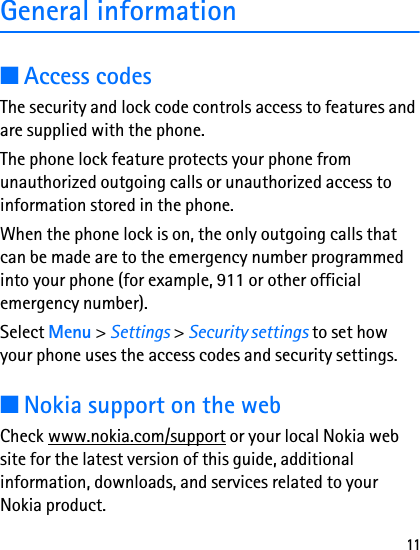 11General information■Access codesThe security and lock code controls access to features and are supplied with the phone.The phone lock feature protects your phone from unauthorized outgoing calls or unauthorized access to information stored in the phone.When the phone lock is on, the only outgoing calls that can be made are to the emergency number programmed into your phone (for example, 911 or other official emergency number).Select Menu &gt; Settings &gt; Security settings to set how your phone uses the access codes and security settings.■Nokia support on the webCheck www.nokia.com/support or your local Nokia web site for the latest version of this guide, additional information, downloads, and services related to your Nokia product.