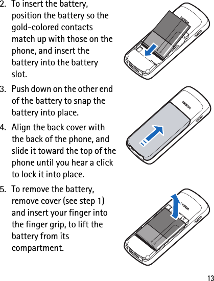 132. To insert the battery, position the battery so the gold-colored contacts match up with those on the phone, and insert the battery into the battery slot.3. Push down on the other end of the battery to snap the battery into place.4. Align the back cover with the back of the phone, and slide it toward the top of the phone until you hear a click to lock it into place.5. To remove the battery, remove cover (see step 1) and insert your finger into the finger grip, to lift the battery from its compartment.