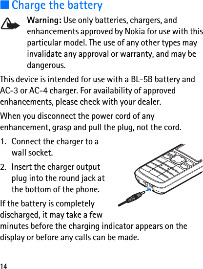 14■Charge the batteryWarning: Use only batteries, chargers, and enhancements approved by Nokia for use with this particular model. The use of any other types may invalidate any approval or warranty, and may be dangerous.This device is intended for use with a BL-5B battery and AC-3 or AC-4 charger. For availability of approved enhancements, please check with your dealer.When you disconnect the power cord of any enhancement, grasp and pull the plug, not the cord.1. Connect the charger to a wall socket.2. Insert the charger output plug into the round jack at the bottom of the phone. If the battery is completely discharged, it may take a few minutes before the charging indicator appears on the display or before any calls can be made.