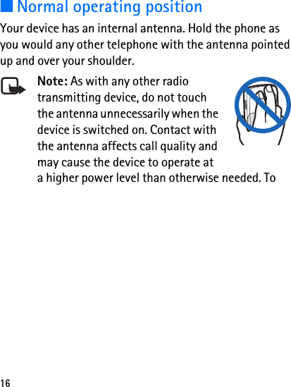 16■Normal operating positionYour device has an internal antenna. Hold the phone as you would any other telephone with the antenna pointed up and over your shoulder.Note: As with any other radio transmitting device, do not touch the antenna unnecessarily when the device is switched on. Contact with the antenna affects call quality and may cause the device to operate at a higher power level than otherwise needed. To 