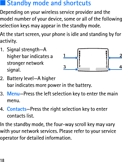18■Standby mode and shortcutsDepending on your wireless service provider and the model number of your device, some or all of the following selection keys may appear in the standby mode.At the start screen, your phone is idle and standing by for activity.1. Signal strength—A higher bar indicates a stronger network signal.2. Battery level—A higher bar indicates more power in the battery.3. Menu—Press the left selection key to enter the main menu.4. Contacts—Press the right selection key to enter contacts list.In the standby mode, the four-way scroll key may vary with your network services. Please refer to your service operator for detailed information.Menu Contacts