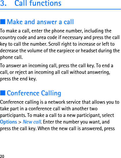 203. Call functions■Make and answer a callTo make a call, enter the phone number, including the country code and area code if necessary and press the call key to call the number. Scroll right to increase or left to decrease the volume of the earpiece or headset during the phone call.To answer an incoming call, press the call key. To end a call, or reject an incoming all call without answering, press the end key.■Conference CallingConference calling is a network service that allows you to take part in a conference call with another two participants. To make a call to a new participant, select Options &gt; New call. Enter the number you want, and press the call key. When the new call is answered, press 