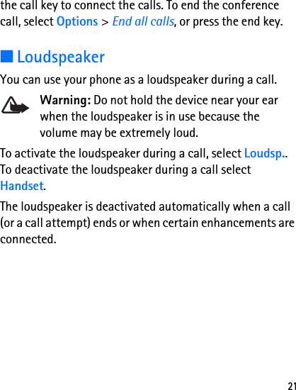 21the call key to connect the calls. To end the conference call, select Options &gt; End all calls, or press the end key.■LoudspeakerYou can use your phone as a loudspeaker during a call.Warning: Do not hold the device near your ear when the loudspeaker is in use because the volume may be extremely loud.To activate the loudspeaker during a call, select Loudsp.. To deactivate the loudspeaker during a call select Handset. The loudspeaker is deactivated automatically when a call (or a call attempt) ends or when certain enhancements are connected.