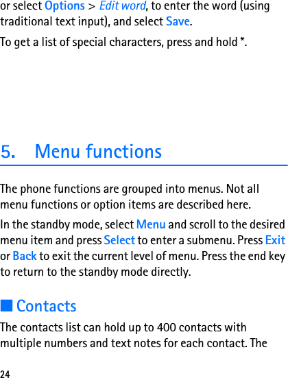 24or select Options &gt;Edit word, to enter the word (using traditional text input), and select Save. To get a list of special characters, press and hold *.5. Menu functionsThe phone functions are grouped into menus. Not all menu functions or option items are described here.In the standby mode, select Menu and scroll to the desired menu item and press Select to enter a submenu. Press Exit or Back to exit the current level of menu. Press the end key to return to the standby mode directly. ■ContactsThe contacts list can hold up to 400 contacts with multiple numbers and text notes for each contact. The 
