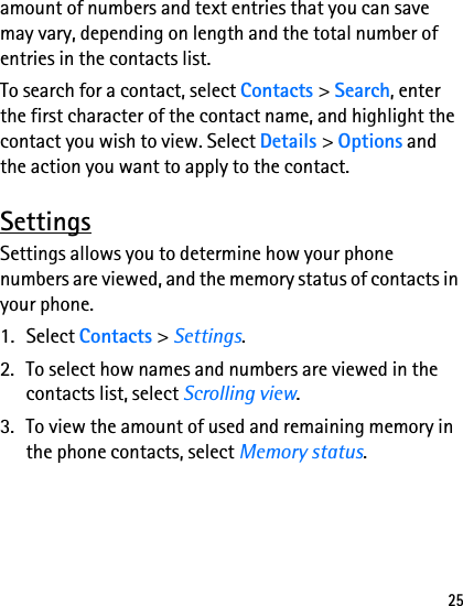 25amount of numbers and text entries that you can save may vary, depending on length and the total number of entries in the contacts list.To search for a contact, select Contacts &gt; Search, enter the first character of the contact name, and highlight the contact you wish to view. Select Details &gt; Options and the action you want to apply to the contact.SettingsSettings allows you to determine how your phone numbers are viewed, and the memory status of contacts in your phone.1. Select Contacts &gt; Settings.2. To select how names and numbers are viewed in the contacts list, select Scrolling view.3. To view the amount of used and remaining memory in the phone contacts, select Memory status.