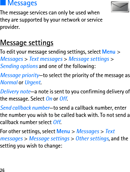 26■MessagesThe message services can only be used when they are supported by your network or service provider.Message settingsTo edit your message sending settings, select Menu &gt; Messages &gt; Text messages &gt; Message settings &gt; Sending options and one of the following:Message priority—to select the priority of the message as Normal or Urgent.Delivery note—a note is sent to you confirming delivery of the message. Select On or Off.Send callback number—to send a callback number, enter the number you wish to be called back with. To not send a callback number select Off.For other settings, select Menu &gt; Messages &gt; Text messages &gt; Message settings &gt; Other settings, and the setting you wish to change: