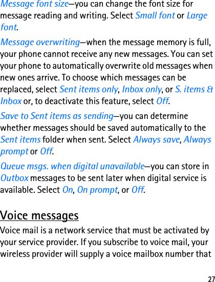 27Message font size—you can change the font size for message reading and writing. Select Small font or Large font.Message overwriting—when the message memory is full, your phone cannot receive any new messages. You can set your phone to automatically overwrite old messages when new ones arrive. To choose which messages can be replaced, select Sent items only, Inbox only, or S. items &amp; Inbox or, to deactivate this feature, select Off.Save to Sent items as sending—you can determine whether messages should be saved automatically to the Sent items folder when sent. Select Always save, Always prompt or Off.Queue msgs. when digital unavailable—you can store in Outbox messages to be sent later when digital service is available. Select On, On prompt, or Off.Voice messagesVoice mail is a network service that must be activated by your service provider. If you subscribe to voice mail, your wireless provider will supply a voice mailbox number that 