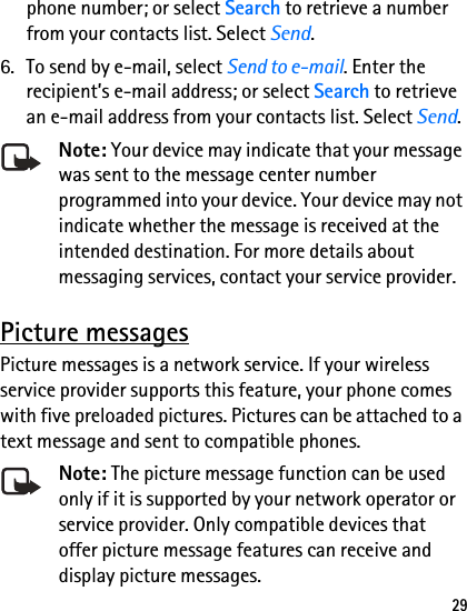 29phone number; or select Search to retrieve a number from your contacts list. Select Send.6. To send by e-mail, select Send to e-mail. Enter the recipient’s e-mail address; or select Search to retrieve an e-mail address from your contacts list. Select Send.Note: Your device may indicate that your message was sent to the message center number programmed into your device. Your device may not indicate whether the message is received at the intended destination. For more details about messaging services, contact your service provider.Picture messagesPicture messages is a network service. If your wireless service provider supports this feature, your phone comes with five preloaded pictures. Pictures can be attached to a text message and sent to compatible phones.Note: The picture message function can be used only if it is supported by your network operator or service provider. Only compatible devices that offer picture message features can receive and display picture messages.