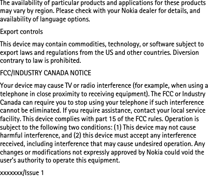 The availability of particular products and applications for these products may vary by region. Please check with your Nokia dealer for details, and availability of language options.Export controlsThis device may contain commodities, technology, or software subject to export laws and regulations from the US and other countries. Diversion contrary to law is prohibited.FCC/INDUSTRY CANADA NOTICEYour device may cause TV or radio interference (for example, when using a telephone in close proximity to receiving equipment). The FCC or Industry Canada can require you to stop using your telephone if such interference cannot be eliminated. If you require assistance, contact your local service facility. This device complies with part 15 of the FCC rules. Operation is subject to the following two conditions: (1) This device may not cause harmful interference, and (2) this device must accept any interference received, including interference that may cause undesired operation. Any changes or modifications not expressly approved by Nokia could void the user’s authority to operate this equipment.xxxxxxx/Issue 1