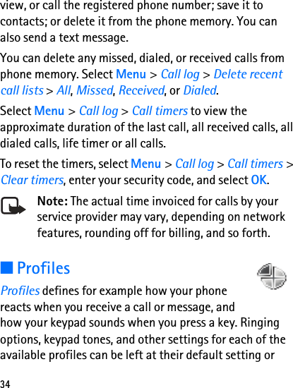 34view, or call the registered phone number; save it to contacts; or delete it from the phone memory. You can also send a text message. You can delete any missed, dialed, or received calls from phone memory. Select Menu &gt; Call log &gt; Delete recent call lists &gt; All, Missed, Received, or Dialed.Select Menu &gt; Call log &gt; Call timers to view the approximate duration of the last call, all received calls, all dialed calls, life timer or all calls.To reset the timers, select Menu &gt; Call log &gt; Call timers &gt; Clear timers, enter your security code, and select OK.Note: The actual time invoiced for calls by your service provider may vary, depending on network features, rounding off for billing, and so forth.■ProfilesProfiles defines for example how your phone reacts when you receive a call or message, and how your keypad sounds when you press a key. Ringing options, keypad tones, and other settings for each of the available profiles can be left at their default setting or 