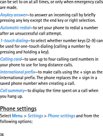 36can be set to on at all times, or only when emergency calls are made.Anykey answer—to answer an incoming call by briefly pressing any key except the end key or right selection.Automatic redial—to set your phone to redial a number after an unsuccessful call attempt.1-touch dialing—to select whether number keys (2-9) can be used for one-touch dialing (calling a number by pressing and holding a key).Calling card—to save up to four calling card numbers in your phone to use for long distance calls.International prefix—to make calls using the + sign as the international prefix. The phone replaces the + sign in a saved phone number when creating a call.Call summary—to display the time spent on a call when you hang up.Phone settingsSelect Menu &gt; Settings &gt; Phone settings and from the following options: