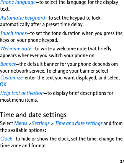 37Phone language—to select the language for the display text.Automatic keyguard—to set the keypad to lock automatically after a preset time delay.Touch tones—to set the tone duration when you press the keys on your phone keypad.Welcome note—to write a welcome note that briefly appears whenever you switch your phone on.Banner—the default banner for your phone depends om your network service. To change your banner select Customize, enter the text you want displayed, and select OK.Help text activation—to display brief descriptions for most menu items.Time and date settingsSelect Menu &gt;Settings &gt; Time and date settings and from the available options:Clock—to hide or show the clock, set the time, change the time zone and format.