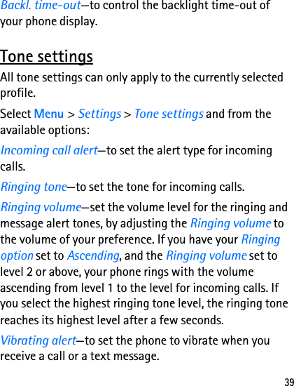 39Backl. time-out—to control the backlight time-out of your phone display.Tone settingsAll tone settings can only apply to the currently selected profile.Select Menu &gt; Settings &gt; Tone settings and from the available options:Incoming call alert—to set the alert type for incoming calls.Ringing tone—to set the tone for incoming calls.Ringing volume—set the volume level for the ringing and message alert tones, by adjusting the Ringing volume to the volume of your preference. If you have your Ringing option set to Ascending, and the Ringing volume set to level 2 or above, your phone rings with the volume ascending from level 1 to the level for incoming calls. If you select the highest ringing tone level, the ringing tone reaches its highest level after a few seconds.Vibrating alert—to set the phone to vibrate when you receive a call or a text message.