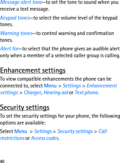 40Message alert tone—to set the tone to sound when you receive a text message.Keypad tones—to select the volume level of the keypad tones.Warning tones—to control warning and confirmation tones.Alert for—to select that the phone gives an audible alert only when a member of a selected caller group is calling.Enhancement settingsTo view compatible enhancements the phone can be connected to, select Menu &gt; Settings &gt; Enhancement settings &gt; Charger, Hearing aid or Text phone.Security settingsTo set the security settings for your phone, the following options are available:Select Menu &gt; Settings &gt; Security settings &gt; Call restrictions or Access codes.