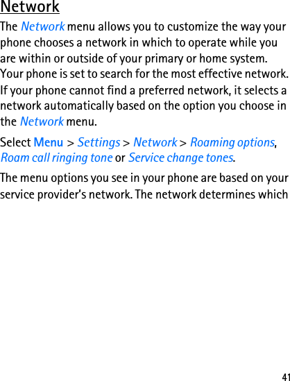 41NetworkThe Network menu allows you to customize the way your phone chooses a network in which to operate while you are within or outside of your primary or home system. Your phone is set to search for the most effective network. If your phone cannot find a preferred network, it selects a network automatically based on the option you choose in the Network menu.Select Menu &gt; Settings &gt; Network &gt; Roaming options, Roam call ringing tone or Service change tones.The menu options you see in your phone are based on your service provider’s network. The network determines which 