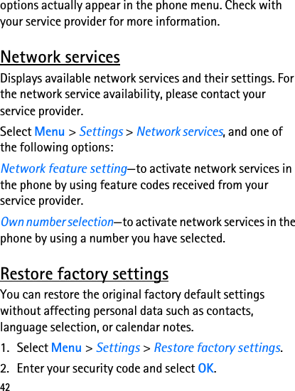 42options actually appear in the phone menu. Check with your service provider for more information.Network servicesDisplays available network services and their settings. For the network service availability, please contact your service provider. Select Menu &gt; Settings &gt; Network services, and one of the following options:Network feature setting—to activate network services in the phone by using feature codes received from your service provider.Own number selection—to activate network services in the phone by using a number you have selected.Restore factory settingsYou can restore the original factory default settings without affecting personal data such as contacts, language selection, or calendar notes.1. Select Menu &gt; Settings &gt; Restore factory settings.2. Enter your security code and select OK.