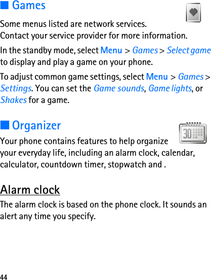 44■GamesSome menus listed are network services. Contact your service provider for more information.In the standby mode, select Menu &gt; Games &gt; Select game to display and play a game on your phone.To adjust common game settings, select Menu &gt; Games &gt; Settings. You can set the Game sounds, Game lights, or Shakes for a game.■OrganizerYour phone contains features to help organize your everyday life, including an alarm clock, calendar, calculator, countdown timer, stopwatch and .Alarm clockThe alarm clock is based on the phone clock. It sounds an alert any time you specify.