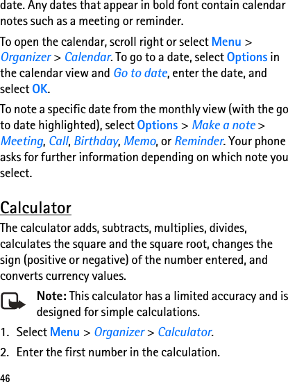 46date. Any dates that appear in bold font contain calendar notes such as a meeting or reminder.To open the calendar, scroll right or select Menu &gt; Organizer &gt; Calendar. To go to a date, select Options in the calendar view and Go to date, enter the date, and select OK.To note a specific date from the monthly view (with the go to date highlighted), select Options &gt; Make a note &gt; Meeting, Call, Birthday, Memo, or Reminder. Your phone asks for further information depending on which note you select.CalculatorThe calculator adds, subtracts, multiplies, divides, calculates the square and the square root, changes the sign (positive or negative) of the number entered, and converts currency values.Note: This calculator has a limited accuracy and is designed for simple calculations.1. Select Menu &gt; Organizer &gt; Calculator.2. Enter the first number in the calculation.