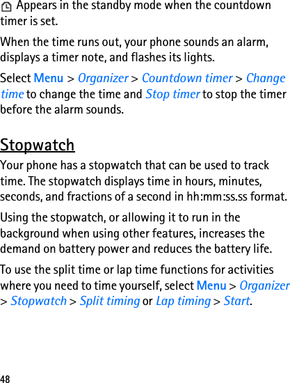 48 Appears in the standby mode when the countdown timer is set.When the time runs out, your phone sounds an alarm, displays a timer note, and flashes its lights.Select Menu &gt; Organizer &gt; Countdown timer &gt; Change time to change the time and Stop timer to stop the timer before the alarm sounds.StopwatchYour phone has a stopwatch that can be used to track time. The stopwatch displays time in hours, minutes, seconds, and fractions of a second in hh:mm:ss.ss format.Using the stopwatch, or allowing it to run in the background when using other features, increases the demand on battery power and reduces the battery life.To use the split time or lap time functions for activities where you need to time yourself, select Menu &gt; Organizer &gt; Stopwatch &gt; Split timing or Lap timing &gt; Start.