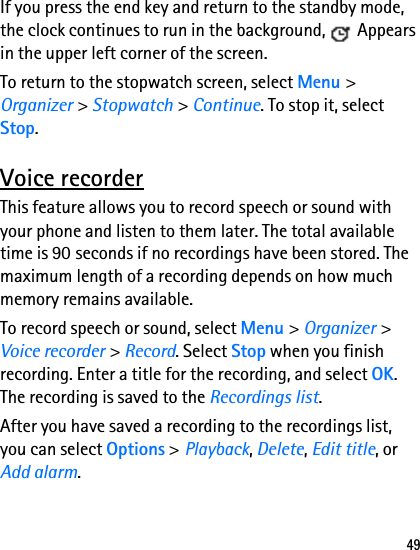 49If you press the end key and return to the standby mode, the clock continues to run in the background,   Appears in the upper left corner of the screen. To return to the stopwatch screen, select Menu &gt; Organizer &gt; Stopwatch &gt; Continue. To stop it, select Stop.Voice recorderThis feature allows you to record speech or sound with your phone and listen to them later. The total available time is 90 seconds if no recordings have been stored. The maximum length of a recording depends on how much memory remains available. To record speech or sound, select Menu &gt; Organizer &gt; Voice recorder &gt; Record. Select Stop when you finish recording. Enter a title for the recording, and select OK. The recording is saved to the Recordings list.After you have saved a recording to the recordings list, you can select Options &gt; Playback, Delete, Edit title, or Add alarm.