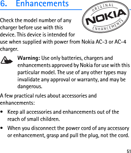 516. EnhancementsCheck the model number of any charger before use with this device. This device is intended for use when supplied with power from Nokia AC-3 or AC-4 charger.Warning: Use only batteries, chargers and enhancements approved by Nokia for use with this particular model. The use of any other types may invalidate any approval or warranty, and may be dangerous.A few practical rules about accessories and enhancements:• Keep all accessories and enhancements out of the reach of small children.• When you disconnect the power cord of any accessory or enhancement, grasp and pull the plug, not the cord.