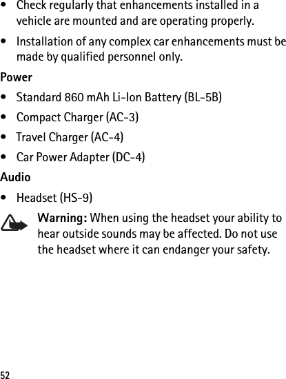 52• Check regularly that enhancements installed in a vehicle are mounted and are operating properly.• Installation of any complex car enhancements must be made by qualified personnel only.Power• Standard 860 mAh Li-Ion Battery (BL-5B)• Compact Charger (AC-3)• Travel Charger (AC-4)• Car Power Adapter (DC-4)Audio• Headset (HS-9)Warning: When using the headset your ability to hear outside sounds may be affected. Do not use the headset where it can endanger your safety.