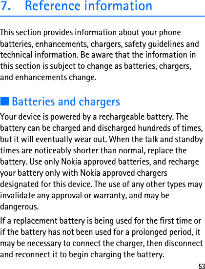 537. Reference informationThis section provides information about your phone batteries, enhancements, chargers, safety guidelines and technical information. Be aware that the information in this section is subject to change as batteries, chargers, and enhancements change.■Batteries and chargersYour device is powered by a rechargeable battery. The battery can be charged and discharged hundreds of times, but it will eventually wear out. When the talk and standby times are noticeably shorter than normal, replace the battery. Use only Nokia approved batteries, and recharge your battery only with Nokia approved chargers designated for this device. The use of any other types may invalidate any approval or warranty, and may be dangerous.If a replacement battery is being used for the first time or if the battery has not been used for a prolonged period, it may be necessary to connect the charger, then disconnect and reconnect it to begin charging the battery.