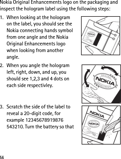 56Nokia Original Enhancements logo on the packaging and inspect the hologram label using the following steps:1. When looking at the hologram on the label, you should see the Nokia connecting hands symbol from one angle and the Nokia Original Enhancements logo when looking from another angle.2. When you angle the hologram left, right, down, and up, you should see 1,2,3 and 4 dots on each side respectivley.3. Scratch the side of the label to reveal a 20-digit code, for example 12345678919876 543210. Turn the battery so that 