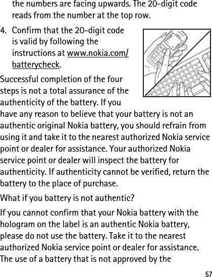 57the numbers are facing upwards. The 20-digit code reads from the number at the top row. 4. Confirm that the 20-digit code is valid by following the instructions at www.nokia.com/batterycheck.Successful completion of the four steps is not a total assurance of the authenticity of the battery. If you have any reason to believe that your battery is not an authentic original Nokia battery, you should refrain from using it and take it to the nearest authorized Nokia service point or dealer for assistance. Your authorized Nokia service point or dealer will inspect the battery for authenticity. If authenticity cannot be verified, return the battery to the place of purchase.What if you battery is not authentic?If you cannot confirm that your Nokia battery with the hologram on the label is an authentic Nokia battery, please do not use the battery. Take it to the nearest authorized Nokia service point or dealer for assistance. The use of a battery that is not approved by the 