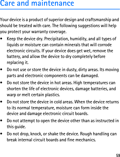 59Care and maintenanceYour device is a product of superior design and craftsmanship and should be treated with care. The following suggestions will help you protect your warranty coverage.• Keep the device dry. Precipitation, humidity, and all types of liquids or moisture can contain minerals that will corrode electronic circuits. If your device does get wet, remove the battery, and allow the device to dry completely before replacing it.• Do not use or store the device in dusty, dirty areas. Its moving parts and electronic components can be damaged.• Do not store the device in hot areas. High temperatures can shorten the life of electronic devices, damage batteries, and warp or melt certain plastics.• Do not store the device in cold areas. When the device returns to its normal temperature, moisture can form inside the device and damage electronic circuit boards.• Do not attempt to open the device other than as instructed in this guide.• Do not drop, knock, or shake the device. Rough handling can break internal circuit boards and fine mechanics.