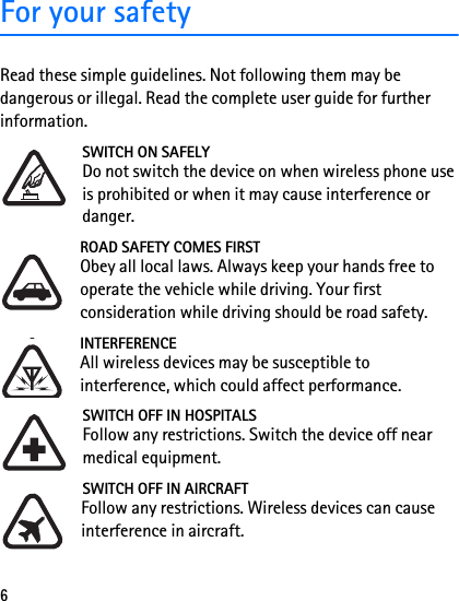 6For your safetyRead these simple guidelines. Not following them may be dangerous or illegal. Read the complete user guide for further information. SWITCH ON SAFELYDo not switch the device on when wireless phone use is prohibited or when it may cause interference or danger.ROAD SAFETY COMES FIRSTObey all local laws. Always keep your hands free to operate the vehicle while driving. Your first consideration while driving should be road safety.INTERFERENCEAll wireless devices may be susceptible to interference, which could affect performance.SWITCH OFF IN HOSPITALSFollow any restrictions. Switch the device off near medical equipment.SWITCH OFF IN AIRCRAFTFollow any restrictions. Wireless devices can cause interference in aircraft.