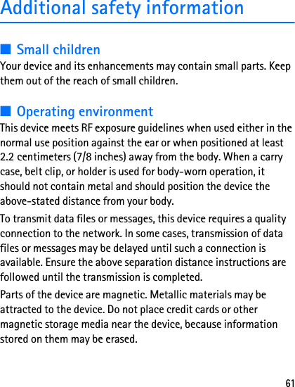 61Additional safety information■Small childrenYour device and its enhancements may contain small parts. Keep them out of the reach of small children.■Operating environmentThis device meets RF exposure guidelines when used either in the normal use position against the ear or when positioned at least 2.2 centimeters (7/8 inches) away from the body. When a carry case, belt clip, or holder is used for body-worn operation, it should not contain metal and should position the device the above-stated distance from your body.To transmit data files or messages, this device requires a quality connection to the network. In some cases, transmission of data files or messages may be delayed until such a connection is available. Ensure the above separation distance instructions are followed until the transmission is completed.Parts of the device are magnetic. Metallic materials may be attracted to the device. Do not place credit cards or other magnetic storage media near the device, because information stored on them may be erased.