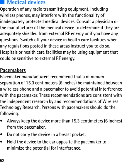 62■Medical devicesOperation of any radio transmitting equipment, including wireless phones, may interfere with the functionality of inadequately protected medical devices. Consult a physician or the manufacturer of the medical device to determine if they are adequately shielded from external RF energy or if you have any questions. Switch off your device in health care facilities when any regulations posted in these areas instruct you to do so. Hospitals or health care facilities may be using equipment that could be sensitive to external RF energy.PacemakersPacemaker manufacturers recommend that a minimum separation of 15.3 centimeters (6 inches) be maintained between a wireless phone and a pacemaker to avoid potential interference with the pacemaker. These recommendations are consistent with the independent research by and recommendations of Wireless Technology Research. Persons with pacemakers should do the following:• Always keep the device more than 15.3 centimeters (6 inches) from the pacemaker.• Do not carry the device in a breast pocket.• Hold the device to the ear opposite the pacemaker to minimize the potential for interference.