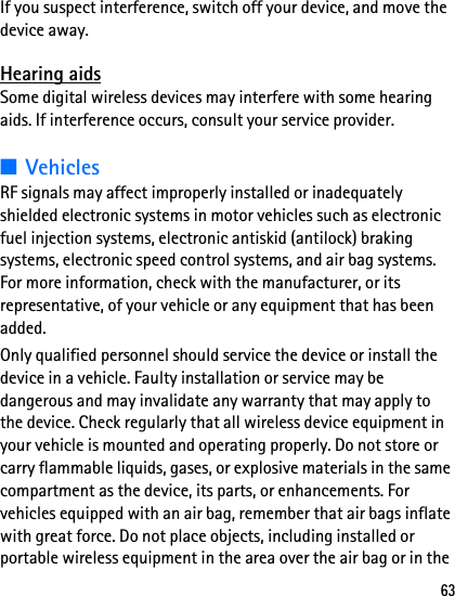 63If you suspect interference, switch off your device, and move the device away.Hearing aidsSome digital wireless devices may interfere with some hearing aids. If interference occurs, consult your service provider.■VehiclesRF signals may affect improperly installed or inadequately shielded electronic systems in motor vehicles such as electronic fuel injection systems, electronic antiskid (antilock) braking systems, electronic speed control systems, and air bag systems. For more information, check with the manufacturer, or its representative, of your vehicle or any equipment that has been added.Only qualified personnel should service the device or install the device in a vehicle. Faulty installation or service may be dangerous and may invalidate any warranty that may apply to the device. Check regularly that all wireless device equipment in your vehicle is mounted and operating properly. Do not store or carry flammable liquids, gases, or explosive materials in the same compartment as the device, its parts, or enhancements. For vehicles equipped with an air bag, remember that air bags inflate with great force. Do not place objects, including installed or portable wireless equipment in the area over the air bag or in the 