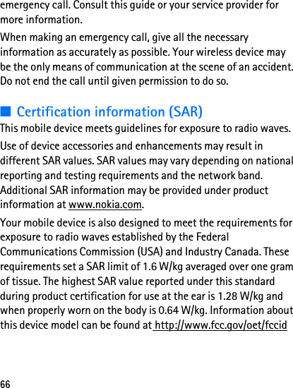 66emergency call. Consult this guide or your service provider for more information.When making an emergency call, give all the necessary information as accurately as possible. Your wireless device may be the only means of communication at the scene of an accident. Do not end the call until given permission to do so.■Certification information (SAR)This mobile device meets guidelines for exposure to radio waves.Use of device accessories and enhancements may result in different SAR values. SAR values may vary depending on national reporting and testing requirements and the network band. Additional SAR information may be provided under product information at www.nokia.com.Your mobile device is also designed to meet the requirements for exposure to radio waves established by the Federal Communications Commission (USA) and Industry Canada. These requirements set a SAR limit of 1.6 W/kg averaged over one gram of tissue. The highest SAR value reported under this standard during product certification for use at the ear is 1.28 W/kg and when properly worn on the body is 0.64 W/kg. Information about this device model can be found at http://www.fcc.gov/oet/fccid 