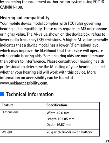 67by searching the equipment authorization system using FCC ID: QMNRH-108.Hearing aid compatibilityYour mobile device model complies with FCC rules governing hearing aid compatibility. These rules require an M3 microphone or higher value. The M-value shown on the device box, refers to lower radio frequency (RF) emissions. A higher M-value generally indicates that a device model has a lower RF emissions level, which may improve the likelihood that the device will operate with certain hearing aids. Some hearing aids are more immune than others to interference. Please consult your hearing health professional to determine the M-rating of your hearing aid and whether your hearing aid will work with this device. More information on accessibility can be found at www.nokiaaccessibility.com.■Technical informationFeature SpecificationDimensions Width 42.6 mmLength 103.85 mmDepth 16.57 mmWeight 78 g with BL-5B Li-ion battery