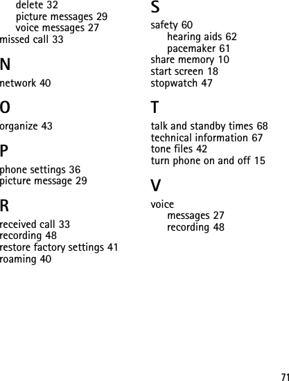 71delete 32picture messages 29voice messages 27missed call 33Nnetwork 40Oorganize 43Pphone settings 36picture message 29Rreceived call 33recording 48restore factory settings 41roaming 40Ssafety 60hearing aids 62pacemaker 61share memory 10start screen 18stopwatch 47Ttalk and standby times 68technical information 67tone files 42turn phone on and off 15Vvoicemessages 27recording 48