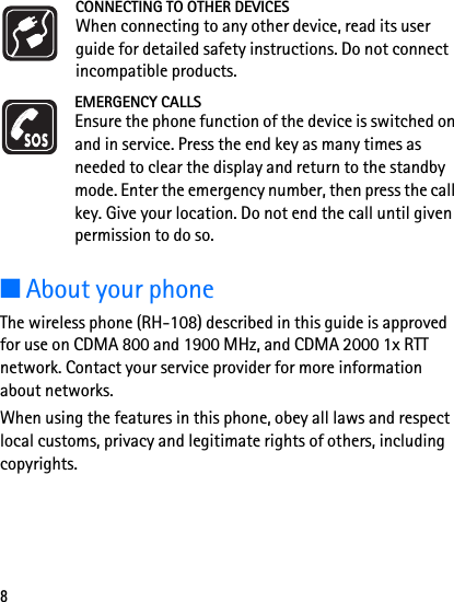 8CONNECTING TO OTHER DEVICESWhen connecting to any other device, read its user guide for detailed safety instructions. Do not connect incompatible products.EMERGENCY CALLSEnsure the phone function of the device is switched on and in service. Press the end key as many times as needed to clear the display and return to the standby mode. Enter the emergency number, then press the call key. Give your location. Do not end the call until given permission to do so.■About your phoneThe wireless phone (RH-108) described in this guide is approved for use on CDMA 800 and 1900 MHz, and CDMA 2000 1x RTT network. Contact your service provider for more information about networks.When using the features in this phone, obey all laws and respect local customs, privacy and legitimate rights of others, including copyrights.