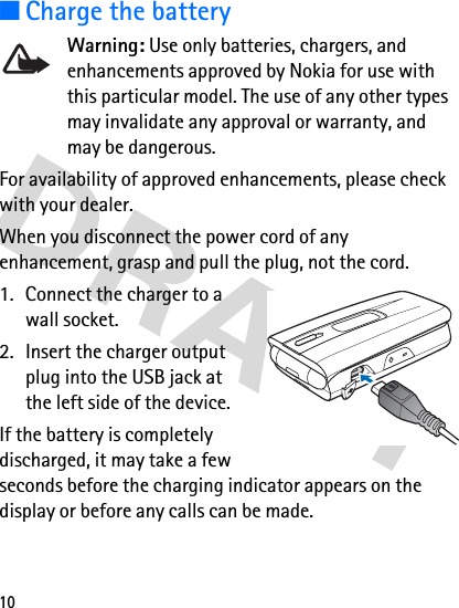 10■Charge the batteryWarning: Use only batteries, chargers, and enhancements approved by Nokia for use with this particular model. The use of any other types may invalidate any approval or warranty, and may be dangerous.For availability of approved enhancements, please check with your dealer.When you disconnect the power cord of any enhancement, grasp and pull the plug, not the cord.1. Connect the charger to a wall socket.2. Insert the charger output plug into the USB jack at the left side of the device. If the battery is completely discharged, it may take a few seconds before the charging indicator appears on the display or before any calls can be made.