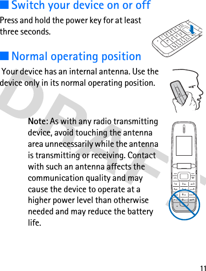 11■Switch your device on or offPress and hold the power key for at least three seconds.■Normal operating position Your device has an internal antenna. Use the device only in its normal operating position.Note: As with any radio transmitting device, avoid touching the antenna area unnecessarily while the antenna is transmitting or receiving. Contact with such an antenna affects the communication quality and may cause the device to operate at a higher power level than otherwise needed and may reduce the battery life.