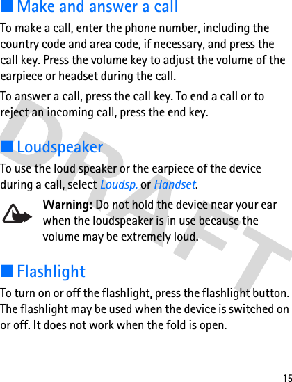 15■Make and answer a callTo make a call, enter the phone number, including the country code and area code, if necessary, and press the call key. Press the volume key to adjust the volume of the earpiece or headset during the call.To answer a call, press the call key. To end a call or to reject an incoming call, press the end key.■LoudspeakerTo use the loud speaker or the earpiece of the device during a call, select Loudsp. or Handset.Warning: Do not hold the device near your ear when the loudspeaker is in use because the volume may be extremely loud.■FlashlightTo turn on or off the flashlight, press the flashlight button. The flashlight may be used when the device is switched on or off. It does not work when the fold is open.