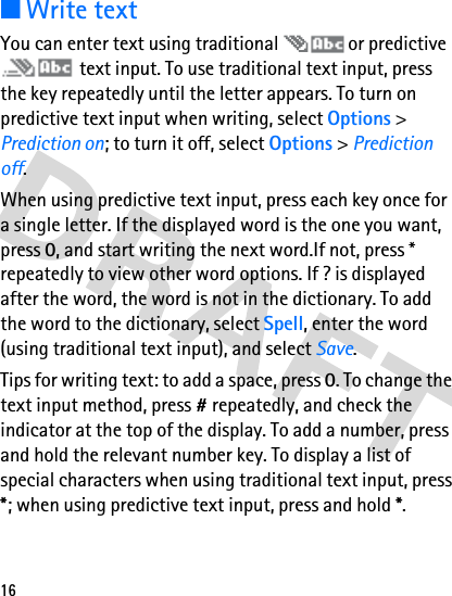 16■Write textYou can enter text using traditional   or predictive  text input. To use traditional text input, press the key repeatedly until the letter appears. To turn on predictive text input when writing, select Options &gt; Prediction on; to turn it off, select Options &gt; Prediction off. When using predictive text input, press each key once for a single letter. If the displayed word is the one you want, press 0, and start writing the next word.If not, press * repeatedly to view other word options. If ? is displayed after the word, the word is not in the dictionary. To add the word to the dictionary, select Spell, enter the word (using traditional text input), and select Save.Tips for writing text: to add a space, press 0. To change the text input method, press # repeatedly, and check the indicator at the top of the display. To add a number, press and hold the relevant number key. To display a list of special characters when using traditional text input, press *; when using predictive text input, press and hold *.