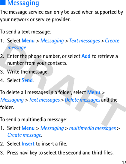 17■MessagingThe message service can only be used when supported by your network or service provider. To send a text message: 1. Select Menu &gt; Messaging &gt; Text messages &gt; Create message.2. Enter the phone number, or select Add to retrieve a number from your contacts.3. Write the message. 4. Select Send.To delete all messages in a folder, select Menu &gt; Messaging &gt; Text messages &gt; Delete messages and the folder.To send a multimedia message:1. Select Menu &gt; Messaging &gt; multimedia messages &gt; Create message.2. Select Insert to insert a file.3. Press navi key to select the second and third files.