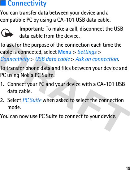 19■ConnectivityYou can transfer data between your device and a compatible PC by using a CA-101 USB data cable. Important: To make a call, disconnect the USB data cable from the device.To ask for the purpose of the connection each time the cable is connected, select Menu &gt; Settings &gt; Connectivity &gt; USB data cable &gt; Ask on connection.To transfer phone data and files between your device and PC using Nokia PC Suite.1. Connect your PC and your device with a CA-101 USB data cable.2. Select PC Suite when asked to select the connection mode.You can now use PC Suite to connect to your device. 