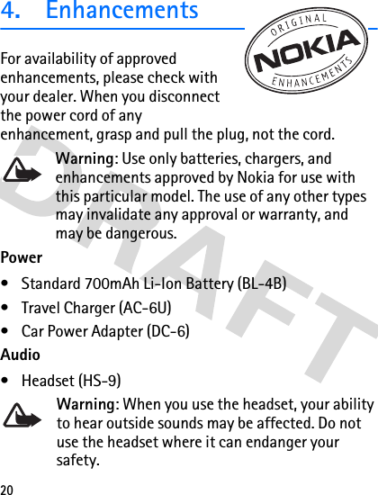 204. EnhancementsFor availability of approved enhancements, please check with your dealer. When you disconnect the power cord of any enhancement, grasp and pull the plug, not the cord. Warning: Use only batteries, chargers, and enhancements approved by Nokia for use with this particular model. The use of any other types may invalidate any approval or warranty, and may be dangerous.Power• Standard 700mAh Li-Ion Battery (BL-4B)• Travel Charger (AC-6U)• Car Power Adapter (DC-6)Audio• Headset (HS-9)Warning: When you use the headset, your ability to hear outside sounds may be affected. Do not use the headset where it can endanger your safety.